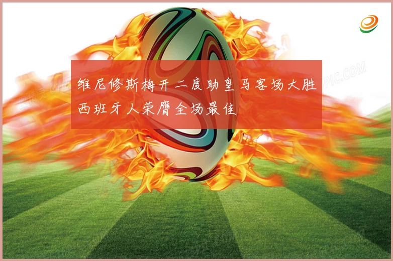 维尼修斯梅开二度助皇马客场大胜西班牙人荣膺全场最佳