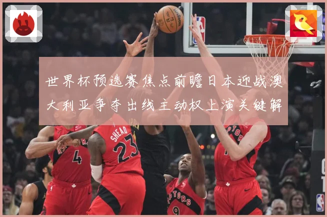世界杯预选赛焦点前瞻日本迎战澳大利亚争夺出线主动权上演关键解析