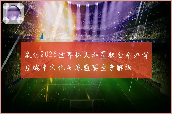 聚焦2026世界杯美加墨联合举办背后城市文化足球盛宴全景解读