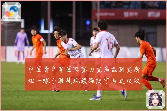 中国青年军国际赛力克乌兹别克斯坦一球小胜展现顽强防守与进攻效数据研判