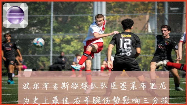 波尔津吉斯称球队队医塞莱布里尼为史上最佳 右手腕伤势影响三分投篮节奏