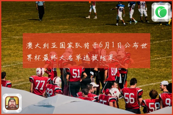 澳大利亚国家队将于6月1日公布世界杯最终大名单选拔结果