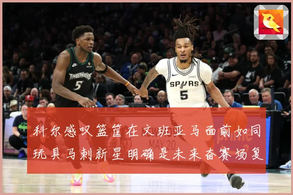 科尔感叹篮筐在文班亚马面前如同玩具马刺新星明确是未来奋赛场复盘