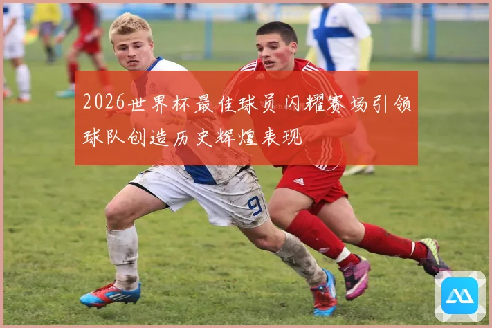 2026世界杯最佳球员闪耀赛场引领球队创造历史辉煌表现