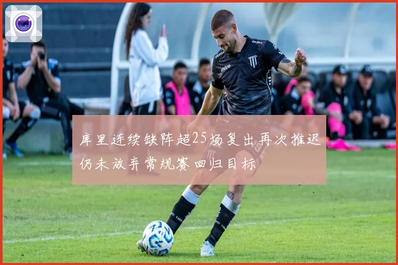 库里连续缺阵超25场复出再次推迟仍未放弃常规赛回归目标