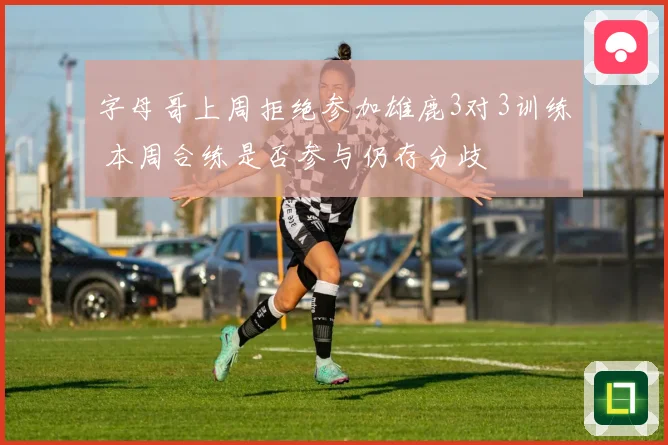 字母哥上周拒绝参加雄鹿3对3训练 本周合练是否参与仍存分歧
