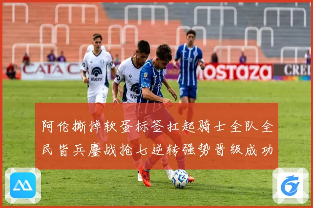 阿伦撕掉软蛋标签扛起骑士全队全民皆兵鏖战抢七逆转强势晋级成功