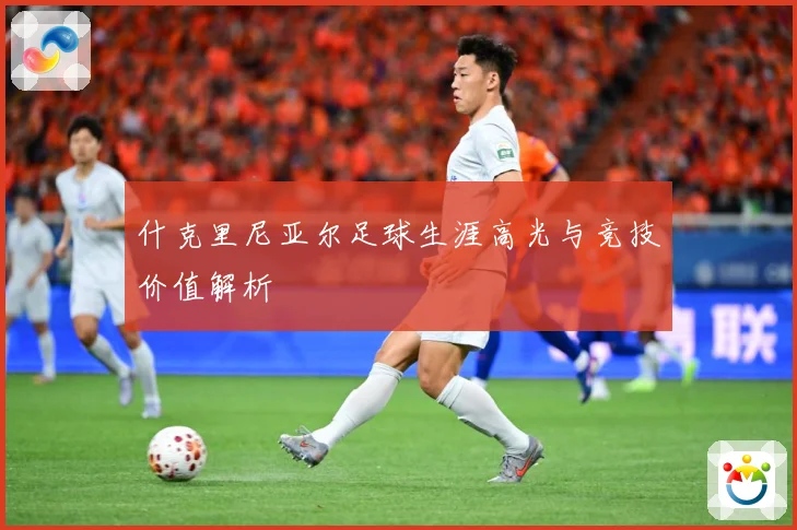 什克里尼亚尔足球生涯高光与竞技价值解析