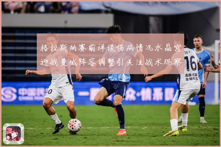 格拉斯纳赛前详谈伤病情况水晶宫迎战曼城阵容调整引关注战术观察