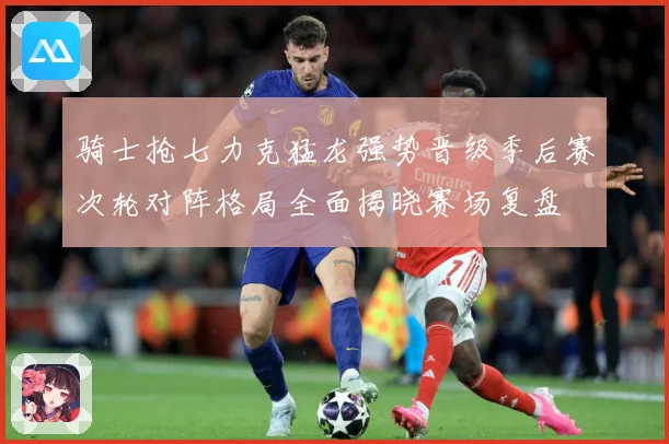 骑士抢七力克猛龙强势晋级季后赛次轮对阵格局全面揭晓赛场复盘