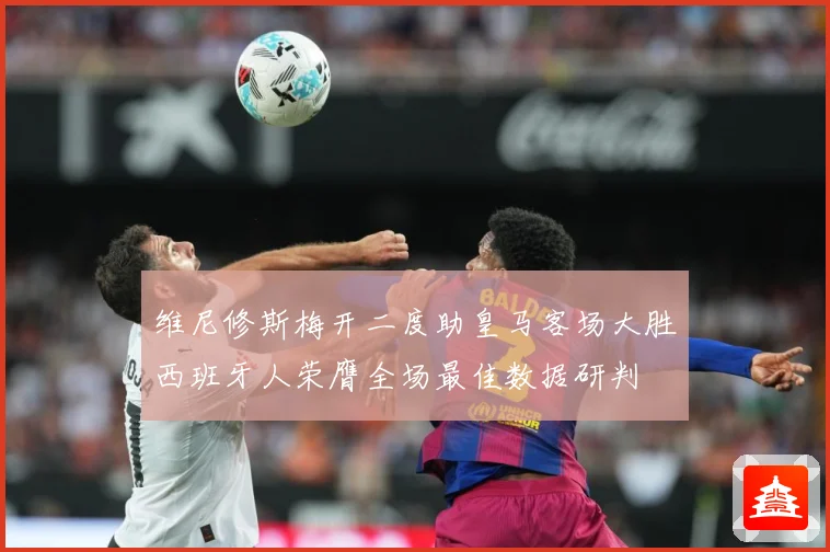 维尼修斯梅开二度助皇马客场大胜西班牙人荣膺全场最佳数据研判