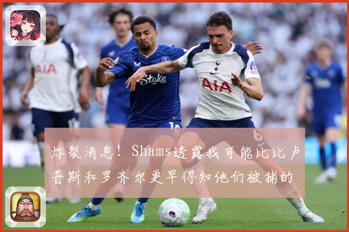炸裂消息！Shams透露我可能比比卢普斯和罗齐尔更早得知他们被捕的内幕
